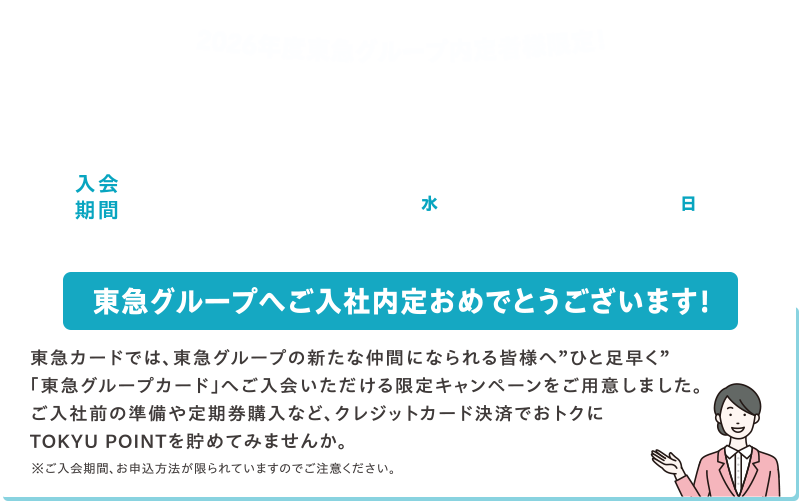 2026年度東急グループ内定者様限定！新規入会キャンペーン 入会期間2025年10月1日(水)～11月30日(日) 東急グループへご入社内定おめでとうございます! 東急カードでは、東急グループの新たな仲間になられる皆様へ”ひと足早く”「東急グループカード」へご入会いただける限定キャンペーンをご用意しました。ご入社前の準備や定期購入など、クレジットカード決済でおトクにTOKYU POINTを貯めてみませんか。※ご入会期間、お申込み方法が限られていますのでご注意ください。