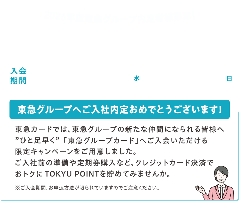 2026年度東急グループ内定者様限定！新規入会キャンペーン 入会期間2025年10月1日(水)～11月30日(日) 東急グループへご入社内定おめでとうございます! 東急カードでは、東急グループの新たな仲間になられる皆様へ”ひと足早く”「東急グループカード」へご入会いただける限定キャンペーンをご用意しました。ご入社前の準備や定期購入など、クレジットカード決済でおトクにTOKYU POINTを貯めてみませんか。※ご入会期間、お申込み方法が限られていますのでご注意ください。