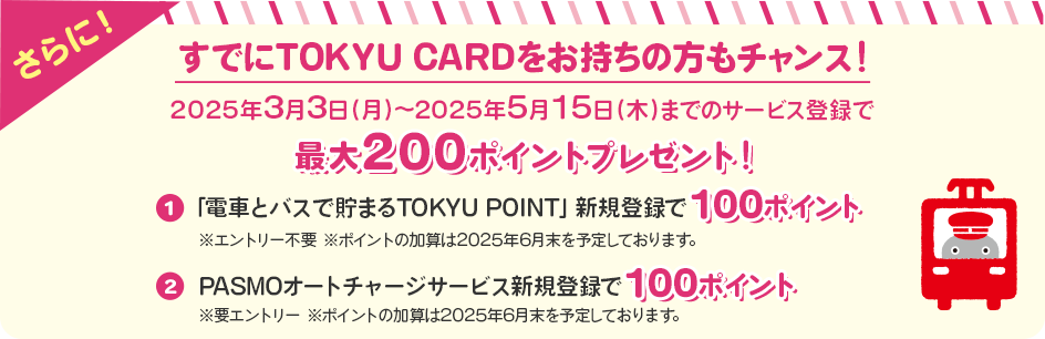 さらに＜すでにTOKYU CARDをお持ちの方もチャンス！＞2025年3月3日（月）～2025年5月15日（木）までのサービス登録でTOKYU POINTプレゼント！①「電車とバスで貯まるTOKYU POINT」新規登録で100ポイント※エントリー不要　　※ポイントの加算は2025年6月末を予定しております。②PASMOオートチャージサービス新規登録で100ポイント！※要エントリー　※ポイントの加算は2025年6月末を予定しております。
