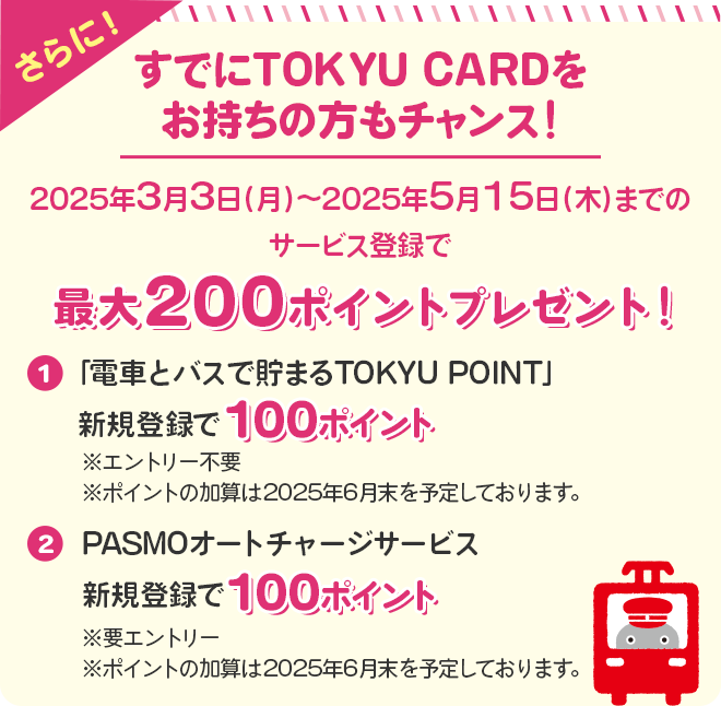 さらに＜すでにTOKYU CARDをお持ちの方もチャンス！＞2025年3月3日（月）～2025年5月15日（木）までのサービス登録でTOKYU POINTプレゼント！①「電車とバスで貯まるTOKYU POINT」新規登録で100ポイント※エントリー不要　　※ポイントの加算は2025年6月末を予定しております。②PASMOオートチャージサービス新規登録で100ポイント！※要エントリー　※ポイントの加算は2025年6月末を予定しております。