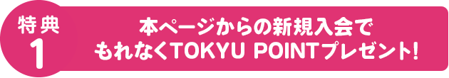特典1 本ページからの新規入会でもれなくTOKYU POINTプレゼント!