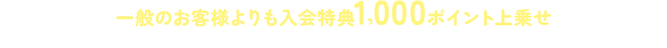 一般のお客様よりも入会特典1,000ポイント上乗せ※アプリブラウザで閲覧している場合は、ご入会手続き前に必ず外部ブラウザで開くようにお願いいたします。