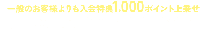 一般のお客様よりも入会特典1,000ポイント上乗せ※アプリブラウザで閲覧している場合は、ご入会手続き前に必ず外部ブラウザで開くようにお願いいたします。