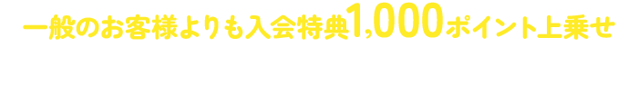 一般のお客様よりも入会特典1,000ポイント上乗せ※アプリブラウザで閲覧している場合は、ご入会手続き前に必ず外部ブラウザで開くようにお願いいたします。