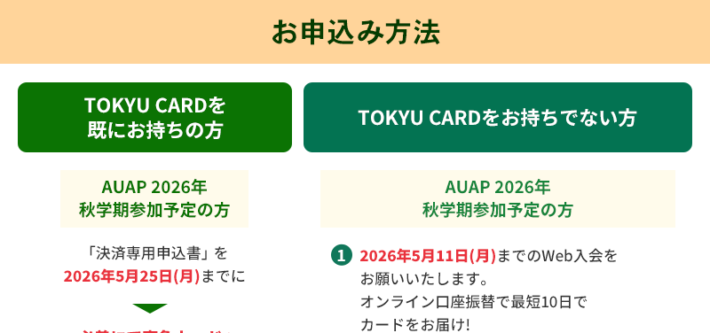 お申込み方法 TOKYU　CARDを既にお持ちの方 AUAP 2026年秋学期参加予定の方「決済専用申込書」を2026年5月25日（月）までに必着にて東急カードへご提出ください。TOKYU　CARDをお持ちでない方　・AUAP 2026年秋学期参加予定の方1.2026年5月11日（月）までのWeb入会をお願いいたします。オンライン口座振替で最短10日でカードをお届け！