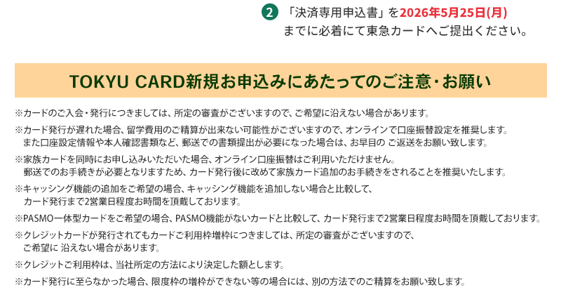 2.「決済専用申込書」を 2026年5月25日（月）までに必着にて東急カードへご提出ください。【TOKYU CARD新規お申込みにあたってのご注意・お願い】※カードのご入会・発行につきましては、所定の審査がございますので、ご希望に沿えない場合があります。※カード発行が遅れた場合、留学費用のご精算が出来ない可能性がございますので、オンラインで口座振替設定を推奨します。また口座設定情報や本人確認書類など、郵送での書類提出が必要になった場合は、お早目の ご返送をお願い致します。※家族カードを同時にお申し込みいただいた場合、オンライン口座振替はご利用いただけません。郵送でのお手続きが必要となりますため、カード発行後に改めて家族カード追加のお手続きをされることを推奨いたします。※キャッシング機能の追加をご希望の場合、キャッシング機能を追加しない場合と比較して、カード発行まで2営業日程度お時間を頂戴しております。※PASMO一体型カードをご希望の場合、PASMO機能がないカードと比較して、カード発行まで2営業日程度お時間を頂戴しております。※クレジットカードが発行されてもカードご利用枠増枠につきましては、所定の審査がございますので、ご希望に 沿えない場合があります。※クレジットご利用枠は、当社所定の方法により決定した額とします。※カード発行に至らなかった場合、限度枠の増枠ができない等の場合には、別の方法でのご精算をお願い致します。