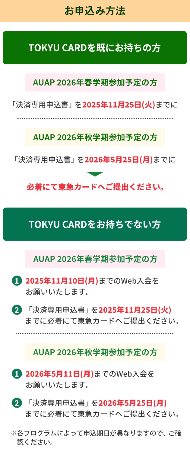 お申込み方法 TOKYU　CARDを既にお持ちの方・AUAP 2026年春学期参加予定の方「決済専用申込書」を2025年11月25日（火）までに・AUAP 2026年秋学期参加予定の方「決済専用申込書」を2026年5月25日（月）までに必着にて東急カードへご提出ください。 TOKYU　CARDをお持ちでない方 ・AUAP 2026年春学期参加予定の方 1.2025年11月10日（月）までのWeb入会をお願いいたします。2.「決済専用申込書」を2025年11月25日（火）までに必着にて東急カードへご提出ください。・AUAP 2026年秋学期参加予定の方1.2026年5月11日（月）までのWeb入会をお願いいたします。2.「決済専用申込書」を 2026年5月25日（月）までに必着にて東急カードへご提出ください。