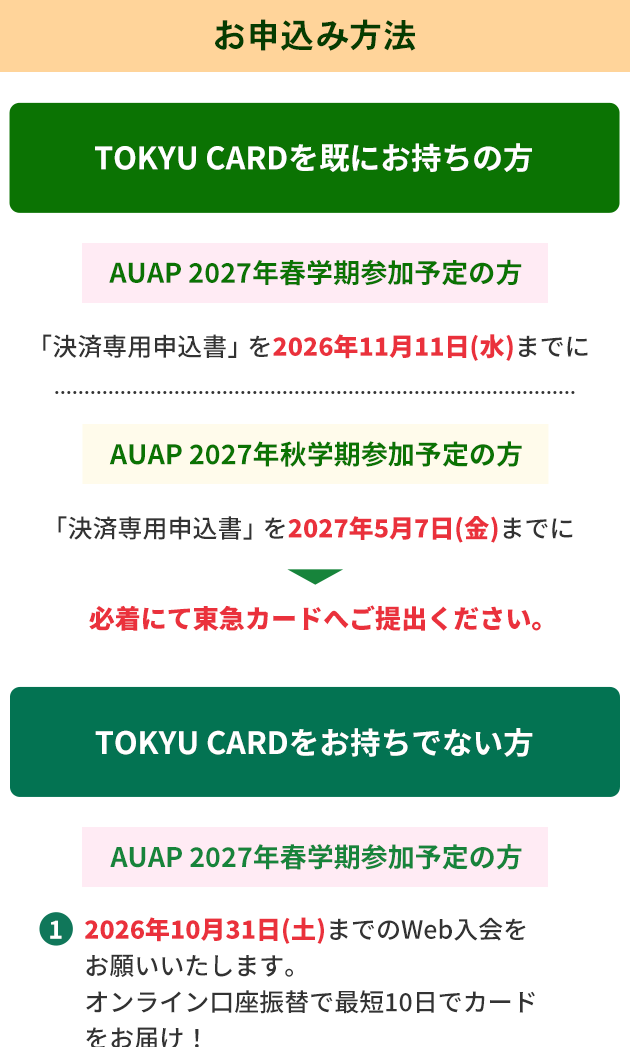 お申込み方法 TOKYU　CARDを既にお持ちの方・AUAP 2027年春学期参加予定の方「決済専用申込書」を2026年11月11日（水）までに・AUAP 2027年秋学期参加予定の方「決済専用申込書」を2027年5月7日（金）までに必着にて東急カードへご提出ください。 TOKYU　CARDをお持ちでない方 ・AUAP 2027年春学期参加予定の方 1.2026年10月31日（土）までのWeb入会をお願いいたします。