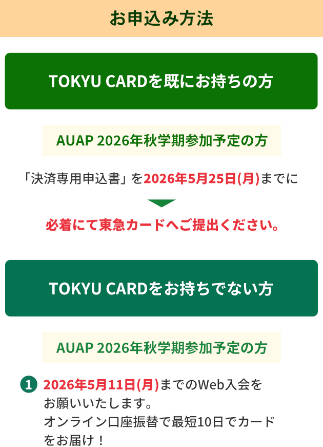 お申込み方法 TOKYU　CARDを既にお持ちの方 AUAP 2026年秋学期参加予定の方「決済専用申込書」を2026年5月25日（月）までに必着にて東急カードへご提出ください。TOKYU　CARDをお持ちでない方　・AUAP 2026年秋学期参加予定の方1.2026年5月11日（月）までのWeb入会をお願いいたします。オンライン口座振替で最短10日でカードをお届け！