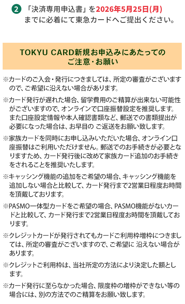 2.「決済専用申込書」を 2026年5月25日（月）までに必着にて東急カードへご提出ください。【TOKYU CARD新規お申込みにあたってのご注意・お願い】※カードのご入会・発行につきましては、所定の審査がございますので、ご希望に沿えない場合があります。※カード発行が遅れた場合、留学費用のご精算が出来ない可能性がございますので、オンラインで口座振替設定を推奨します。また口座設定情報や本人確認書類など、郵送での書類提出が必要になった場合は、お早目の ご返送をお願い致します。※家族カードを同時にお申し込みいただいた場合、オンライン口座振替はご利用いただけません。郵送でのお手続きが必要となりますため、カード発行後に改めて家族カード追加のお手続きをされることを推奨いたします。※キャッシング機能の追加をご希望の場合、キャッシング機能を追加しない場合と比較して、カード発行まで2営業日程度お時間を頂戴しております。※PASMO一体型カードをご希望の場合、PASMO機能がないカードと比較して、カード発行まで2営業日程度お時間を頂戴しております。※クレジットカードが発行されてもカードご利用枠増枠につきましては、所定の審査がございますので、ご希望に 沿えない場合があります。※クレジットご利用枠は、当社所定の方法により決定した額とします。※カード発行に至らなかった場合、限度枠の増枠ができない等の場合には、別の方法でのご精算をお願い致します。