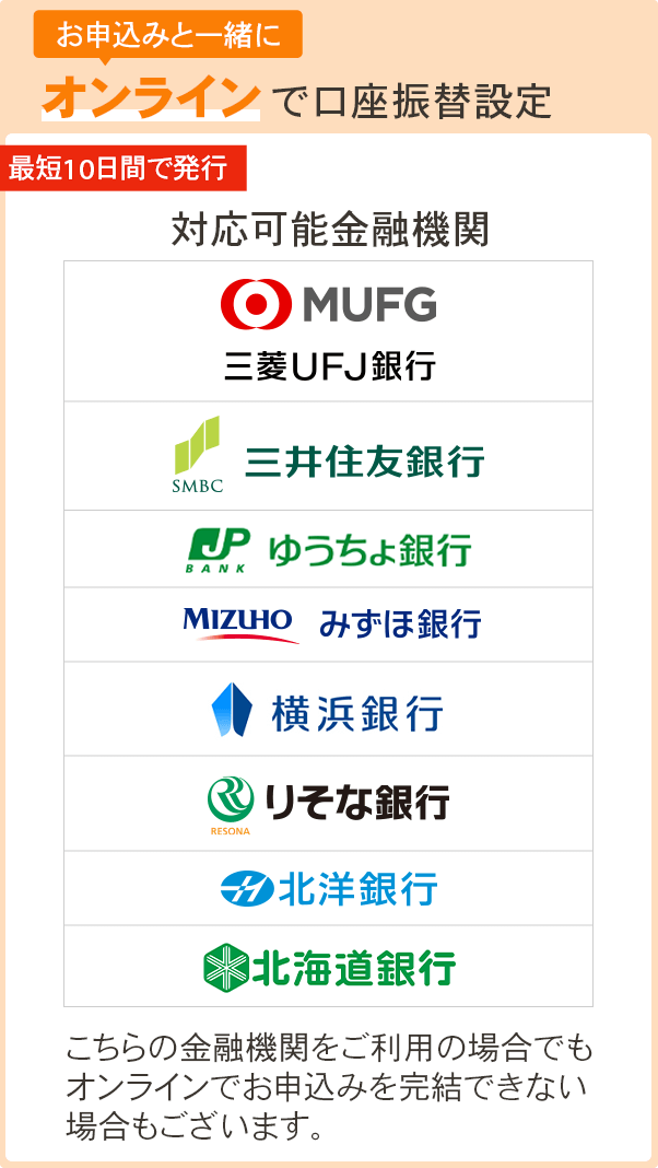 お申込みと一緒に オンラインで口座振替設定 対応可能金融機関 三井住友銀行、三菱UFJ銀行、みずほ銀行、北洋銀行、りそな銀行、ゆうちょ銀行、横浜銀行、北海道銀行こちらの金融機関をご利用の場合でもオンラインでお申込みを完結できない場合もございます。