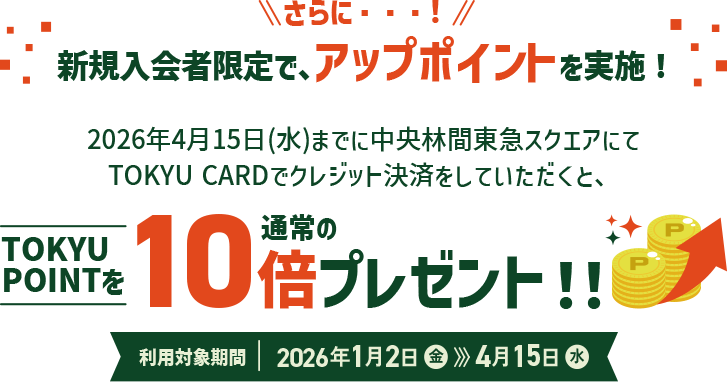さらに・・・!新規入会者限定で、アップポイントを実施!2026年4月15日(水)までに中央林間東急スクエアにてTOKYU CARDでクレジット決済をしていただくと、TOKYU POINTを通常の10倍プレゼント！！利用対象期間：2026年1月2日(金)～4月15日(水)