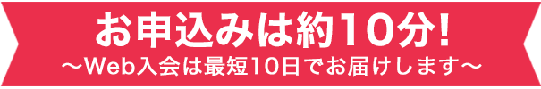 お申込みは約10分！～Web入会は最短10日でお届けします～