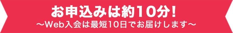 お申込みは約10分！～Web入会は最短10日でお届けします～