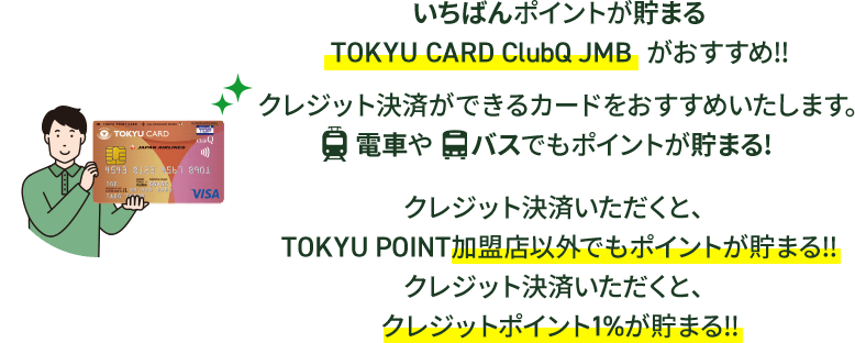 いちばんポイントが貯まるTOKYU CARD ClubQ JMB がおすすめ!!クレジット決済ができるカードをおすすめいたします。電車やバスでもポイントが貯まる！クレジット決済いただくと、TOKYU POINT加盟店以外でもポイントが貯まる！！クレジット決済いただくと、クレジットポイント１％が貯まる！！