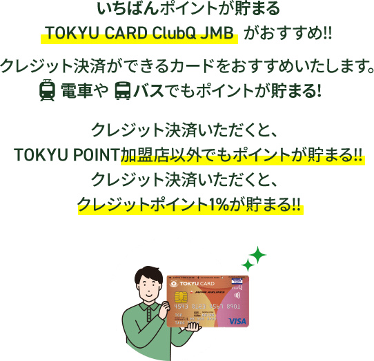 いちばんポイントが貯まるTOKYU CARD ClubQ JMB がおすすめ!!クレジット決済ができるカードをおすすめいたします。電車やバスでもポイントが貯まる！クレジット決済いただくと、TOKYU POINT加盟店以外でもポイントが貯まる！！クレジット決済いただくと、クレジットポイント１％が貯まる！！