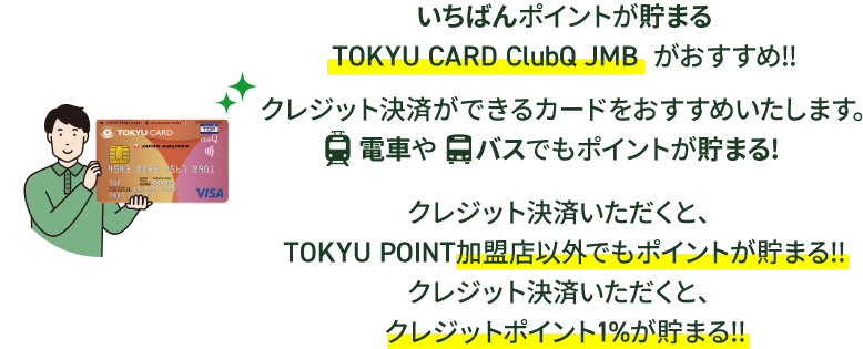 いちばんポイントが貯まるTOKYU CARD ClubQ JMB がおすすめ!!クレジット決済ができるカードをおすすめいたします。電車やバスでもポイントが貯まる！クレジット決済いただくと、TOKYU POINT加盟店以外でもポイントが貯まる！！クレジット決済いただくと、クレジットポイント１％が貯まる！！