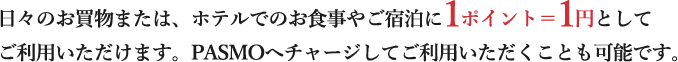 日々のお買物または、ホテルでのお食事やご宿泊に1ポイント＝1円としてご利用いただけます。PASMOへチャージしてご利用いただくことも可能です。