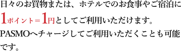 日々のお買物または、ホテルでのお食事やご宿泊に1ポイント＝1円としてご利用いただけます。PASMOへチャージしてご利用いただくことも可能です。
