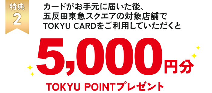 特典2 カードがお手元に届いた後、五反田東急スクエアの対象店舗でTOKYU CARDをご利用していただくと5,000円分TOKYU POINTポイント!