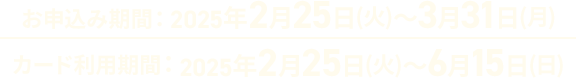 お申込み期間:2025年2025年2月25日(火)～3月31日(月) カード利用期間:2025年2月25日(火)～6月15日(日)