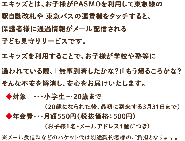 エキッズとは、お子様がPASMOを利用して東急線の駅自動改札や東急バスの運賃機をタッチすると、保護者様に通過情報がメール配信される子ども見守りサービスです。エキッズを利用することで、お子様が学校や塾等に通われている際、「無事到着したかな?」「もう帰るころかな?」そんな不安を解消し、安心をお届けいたします。対象 ・・・小学生から20歳(※)まで※20歳に到達後、最初に到来する3月31日までご利用料金 ・・・月額550円(税抜価格:500円)(お子様1名・メールアドレス1個につき)※メール受信料などのパケット代は別途契約者様のご負担となります。
