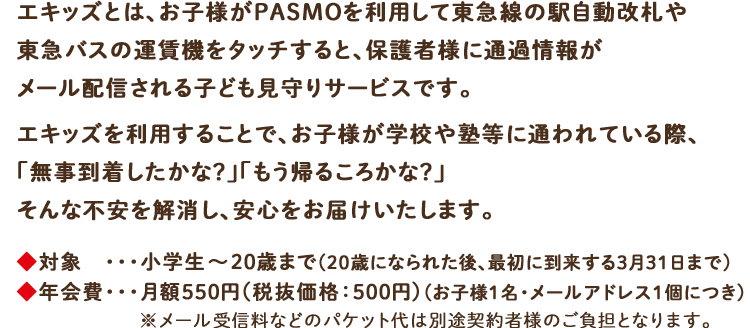 エキッズとは、お子様がPASMOを利用して東急線の駅自動改札や東急バスの運賃機をタッチすると、保護者様に通過情報がメール配信される子ども見守りサービスです。エキッズを利用することで、お子様が学校や塾等に通われている際、「無事到着したかな?」「もう帰るころかな?」そんな不安を解消し、安心をお届けいたします。対象 ・・・小学生から20歳(※)まで※20歳に到達後、最初に到来する3月31日までご利用料金 ・・・月額550円(税抜価格:500円)(お子様1名・メールアドレス1個につき)※メール受信料などのパケット代は別途契約者様のご負担となります。