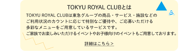 TOKYU ROYAL CLUBとは TOKYU ROYAL CLUBは東急グループの商品・サービス・施設などのご利用状況のカウントに応じて特別なご優待や、ご応募いただける多彩なメニューをご用意しているサービスです。ご家族でお楽しみいただけるイベントやお子様向けのイベントもご用意しております。詳細はこちら