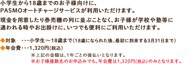 小学生から18歳までのお子様向けに、PASMOオートチャージサービスが利用いただけます。現金を用意したり券売機の列に並ぶことなく、お子様が学校や塾等に通われる時やお出掛けに、いつでも便利にご利用いただけます。◆対象・・・・小学生～18歳まで(18歳になられた後、最初に到来する3月31日まで) ◆年会費・・・1,320円(税込)※上記の金額は、1年ごとの後払いとなります。※お子様複数名のお申込みでも、年会費は1,320円(税込)のみとなります。