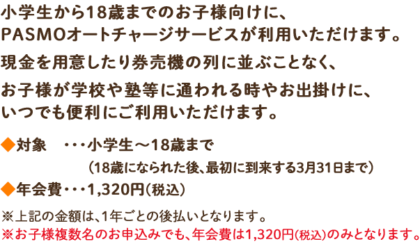 小学生から18歳までのお子様向けに、PASMOオートチャージサービスが利用いただけます。現金を用意したり券売機の列に並ぶことなく、お子様が学校や塾等に通われる時やお出掛けに、いつでも便利にご利用いただけます。◆対象・・・・小学生～18歳まで(18歳になられた後、最初に到来する3月31日まで) ◆年会費・・・1,320円(税込)※上記の金額は、1年ごとの後払いとなります。※お子様複数名のお申込みでも、年会費は1,320円(税込)のみとなります。