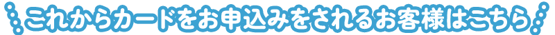 これからカードをお申込みをされるお客様はこちら