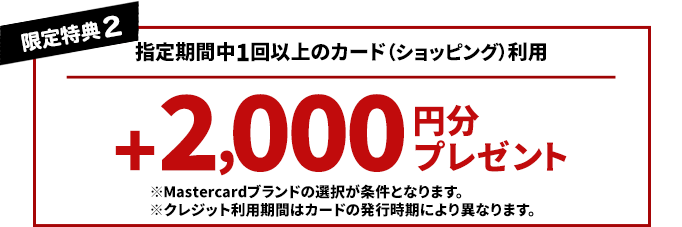 限定特典2　指定期間中1回以上のカード(ショッピング)利用で ※Mastercardブランドの選択が条件となります。※クレジット利用期間はカードの発行時期により異なります。