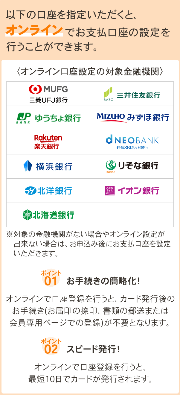 以下の口座を指定いただくと、オンラインでお支払口座の設定を行うことができます。 オンライン口座設定の対象金融機関 三菱UFJ銀行、三井住友銀行、ゆうちょ銀行、みずほ銀行、楽天銀行、住信SBIネット銀行、横浜銀行、りそな銀行、北洋銀行、イオン銀行、北海道銀行 ※対象の金融機関がない場合やオンライン設定が出来ない場合は、お申込み後にお支払口座を設定いただきます。ポイント1.　お手続きの簡略化！オンラインで口座登録を行うと、カード発行後のお手続き(お届印の捺印、書類の郵送または会員専用ページでの登録)が不要となります。 ポイント2.　スピード発行！オンラインで口座登録を行うと、最短10日でカードが発行されます。