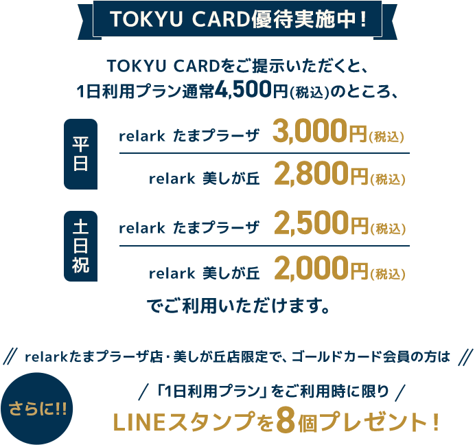 TOKYU CARD優待実施中！TOKYU CARDをご提示いただくと、1日利用プラン通常4,500円(税込)のところ、平日relark たまプラーザ　3,000円(税込) relark 美しが丘2,800円(税込)土日祝relark たまプラーザ 2,500円(税込) relark 美しが丘2,000円(税込)ご利用いただけます。さらに！！relarkたまプラーザ店・美しが丘店限定で、ゴールドカード会員の方は、「1日利用プラン」をご利用時に限り、LINEスタンプを8個プレゼント！