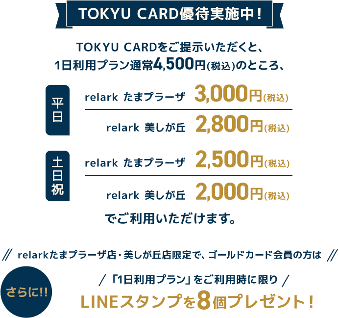 TOKYU CARD優待実施中！TOKYU CARDをご提示いただくと、1日利用プラン通常4,500円(税込)のところ、2024年4月1日(月)～5月31日(金)期間限定で優待特別価格実施中 平日relark たまプラーザ　3,000円(税込) relark 美しが丘2,800円(税込)土日祝relark たまプラーザ 2,500円(税込) relark 美しが丘2,000円(税込)ご利用いただけます。さらに！！relarkたまプラーザ店・美しが丘店限定で、ゴールドカード会員の方は、「1日利用プラン」をご利用時に限り、LINEスタンプを8個プレゼント！