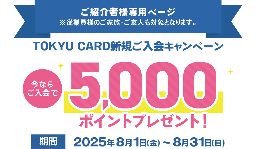 ご紹介者様専用ページ従業員様のご家族・ご友人も対象となります。TOKYU CARD新規ご入会キャンペーン 今ならご入会で5000ポイントプレゼント 期間2025年8月1日(金)～8月31日(日)まで