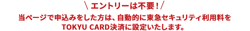 エントリーは不要！当ページで申込みをした方は、自動的に東急セキュリティ利用料をTOKYU CARD決済に設定いたします。