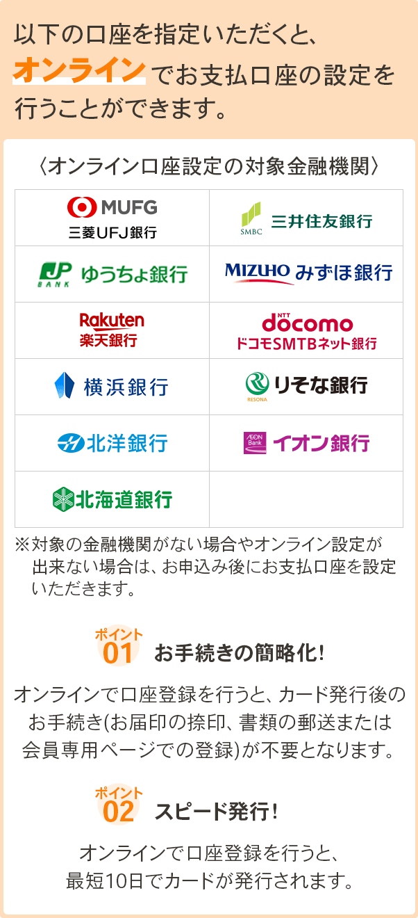 以下の口座を指定いただくと、オンラインでお支払口座の設定を行うことができます。 オンライン口座設定の対象金融機関 三菱UFJ銀行、三井住友銀行、ゆうちょ銀行、みずほ銀行、楽天銀行、ドコモSMTBネット銀行、横浜銀行、りそな銀行、北洋銀行、イオン銀行、北海道銀行 ※対象の金融機関がない場合やオンライン設定が出来ない場合は、お申込み後にお支払口座を設定いただきます。ポイント1. お手続きの簡略化！オンラインで口座登録を行うと、カード発行後のお手続き(お届印の捺印、書類の郵送または会員専用ページでの登録)が不要となります。 ポイント2. スピード発行！オンラインで口座登録を行うと、最短10日でカードが発行されます。