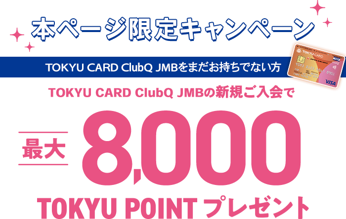 本ページ限定キャンペーン TOKYU CARD ClubQ JMBをまだお持ちでない方 TOKYU CARD ClubQ JMB新規ご入会で最大8,000TOKYU POINTプレゼント！