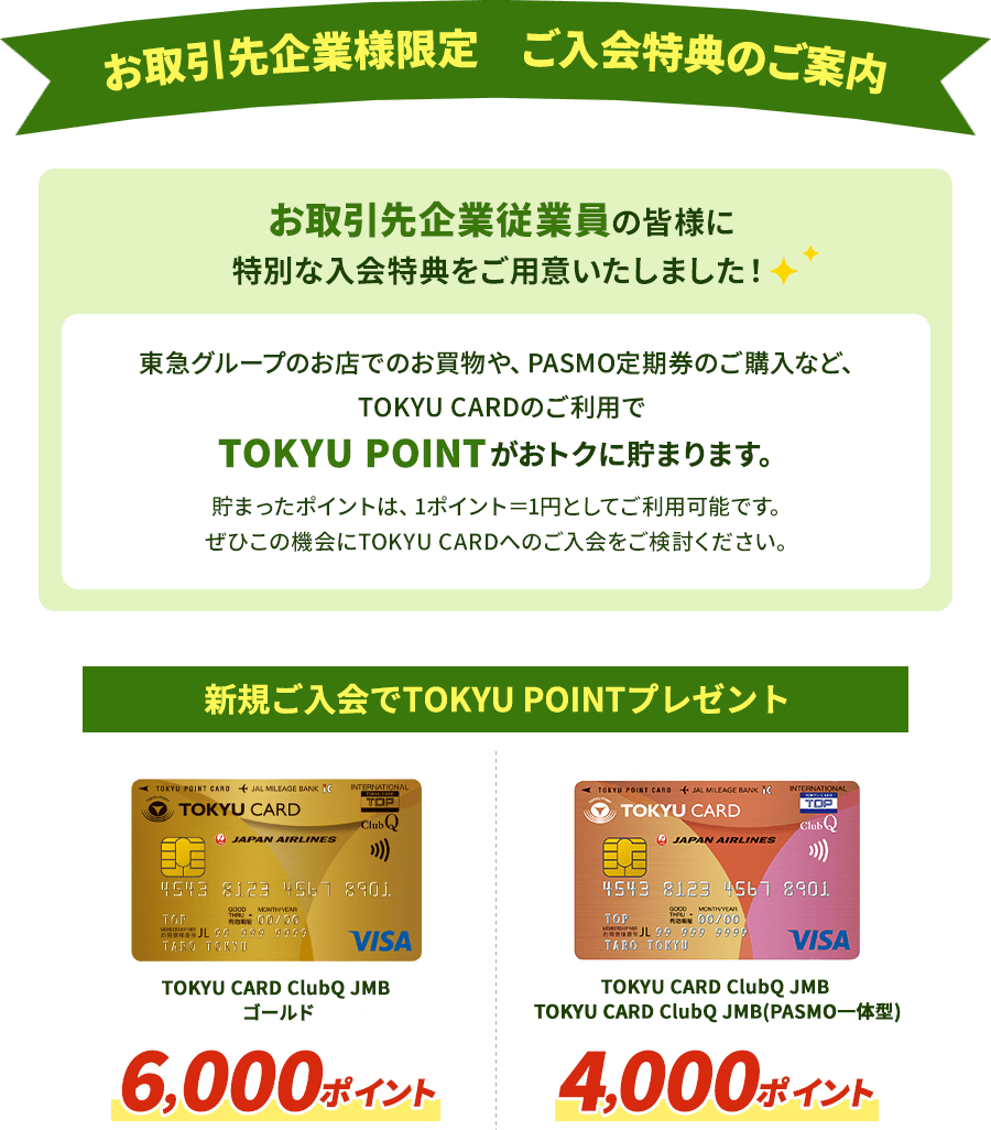 お取引先企業従業員の皆様に特別な入会特典をご用意いたしました！ 東急グループのお店でのお買物や、PASMO定期券のご購入など、TOKYU CARDのご利用でTOKYU POINTがおトクに貯まります。貯まったポイントは、1ポイント＝1円としてご利用可能です。ぜひこの機会にTOKYU CARDへのご入会をご検討ください。 新規ご入会でTOKYU　POINTプレゼントTOKYU CARD ClubQ JMBゴールド 6,000ポイント TOKYU CARD ClubQ JMB・TOKYU CARD ClubQ JMB(PASMO一体型） 4,000ポイント