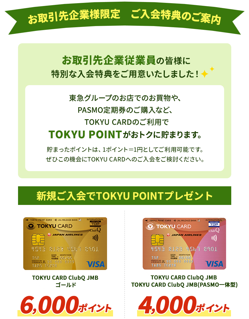 お取引先企業従業員の皆様に特別な入会特典をご用意いたしました！ 東急グループのお店でのお買物や、PASMO定期券のご購入など、TOKYU CARDのご利用でTOKYU POINTがおトクに貯まります。貯まったポイントは、1ポイント＝1円としてご利用可能です。ぜひこの機会にTOKYU CARDへのご入会をご検討ください。 新規ご入会でTOKYU　POINTプレゼントTOKYU CARD ClubQ JMBゴールド 6,000ポイント TOKYU CARD ClubQ JMB・TOKYU CARD ClubQ JMB(PASMO一体型） 4,000ポイント
