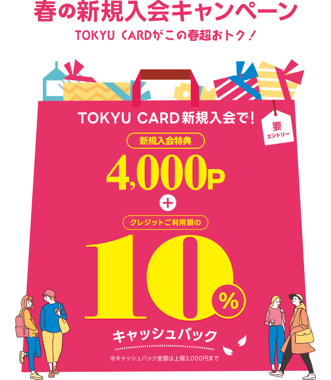 春の新規入会キャンペーン　TOKYU CARDがこの春超おトク！TOKYU CARD新規ご入会で！新規入会特典4,000P+クレジットご利用額の10%キャッシュバック※キャッシュバック金額上限は3,000円まで　要エントリー