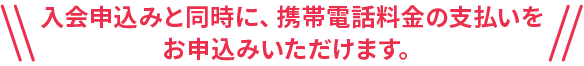 入会申込みと同時に、携帯電話料金の支払いをお申込みいただけます。