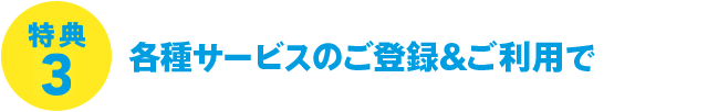 特典3 各種サービスのご登録&ご利用で