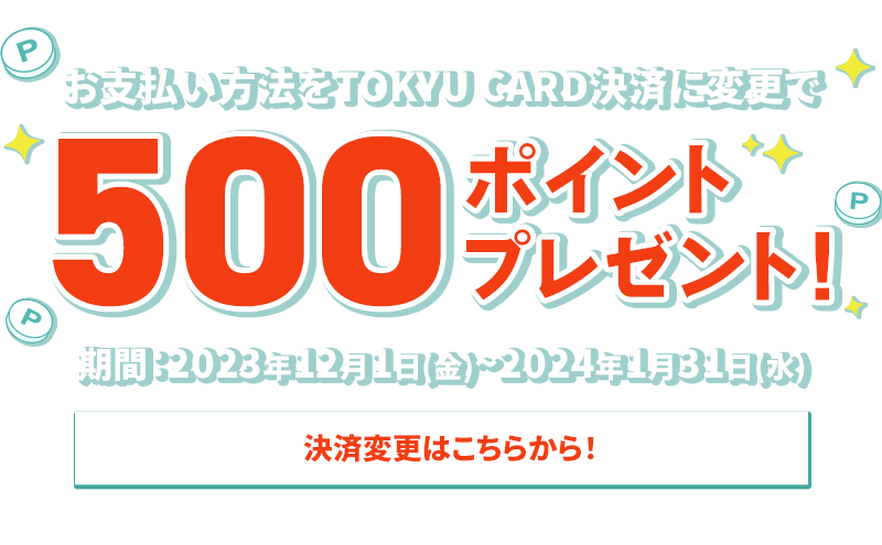 お支払い方法をTOKYU CARD決済に変更で500ポイントプレゼント 期間：2023年12月1日(金)~2024年1月31日(水) 決済変更はこちらから