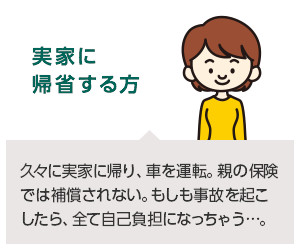 実家に帰省する方：久々に実家に帰り、車を運転。親の保険では補償されない。もしも事故を起こしたら、全て自己負担になっちゃう…。