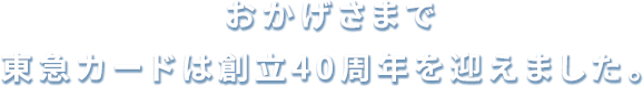 おかげさまで東急カードは創立40周年をむかえました。