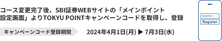コース変更完了後、SBI証券WEBサイトの「メインポイント設定画面」よりTOKYU POINTキャンペーンコードを取得し、登録 キャンペーンコード登録期間2024年4月1日(月) ▶ 7月3日(水)