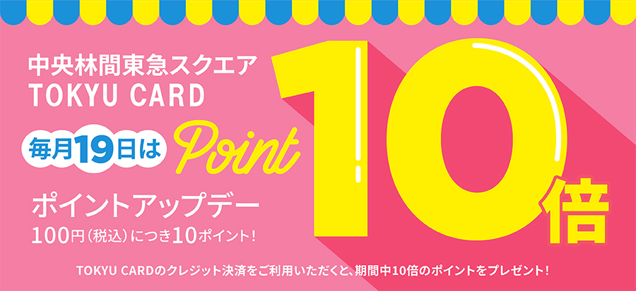 中央林間東急スクエアTOKYU CARD毎月19日はポイントアップデー100円(税込)につき10ポイント!TOKYU CARDのクレジット決済をご利用いただくと、期間中10倍のポイントをプレゼント!