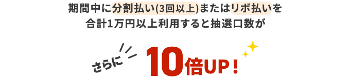期間中に分割払い(3回以上)またはリボ払いを計1万円以上利用すると抽選口数がさらに10倍UP!